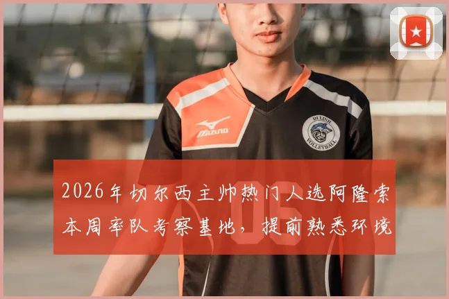2026年切尔西主帅热门人选阿隆索本周率队考察基地，提前熟悉环境为接手铺路？