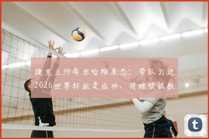 捷克主帅希尔哈维表态：带队打进2026世界杯就是成功，将继续执教，球队现状与未来挑战全解析