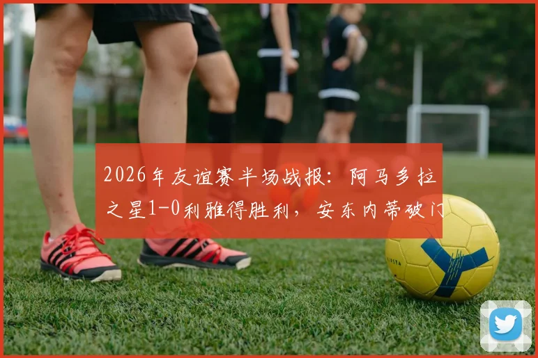 2026年友谊赛半场战报：阿马多拉之星1-0利雅得胜利，安东内蒂破门致胜，附双方半场数据分析与比赛看点