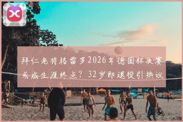 拜仁老将格雷罗2026年德国杯决赛或成生涯终点？32岁即退役引热议，球员现状与拜仁未来影响解读