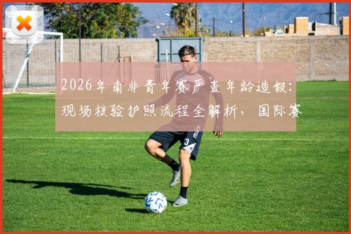 2026年南非青年赛严查年龄造假：现场核验护照流程全解析，国际赛事如何杜绝改年龄问题