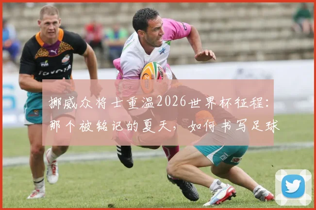 挪威众将士重温2026世界杯征程:那个被铭记的夏天,如何书写足球童话新篇章