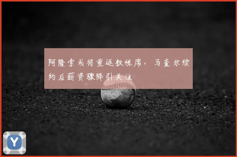 阿隆索或将重返教练席，马奎尔续约后薪资骤降引关注