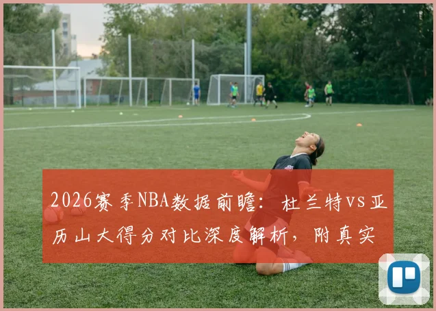 2026赛季NBA数据前瞻：杜兰特vs亚历山大得分对比深度解析，附真实命中率及关键效率值分析