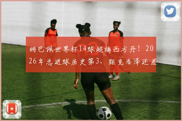 姆巴佩世界杯14球超梅西方丹！2026年总进球历史第3，距克洛泽还差几球？深度解析射手榜