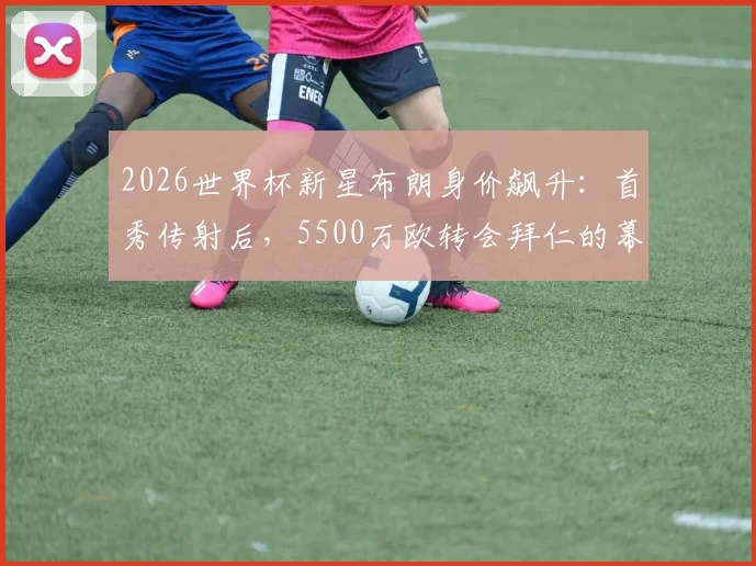 2026世界杯新星布朗身价飙升：首秀传射后，5500万欧转会拜仁的幕后与市场价值深度分析