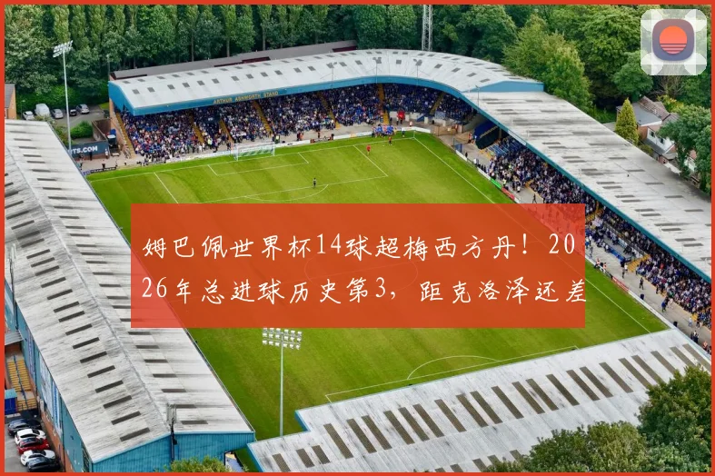 姆巴佩世界杯14球超梅西方丹！2026年总进球历史第3，距克洛泽还差几球？深度解析射手榜