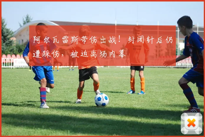 阿尔瓦雷斯带伤出战!封闭针后仍遭踩伤,被迫离场内幕