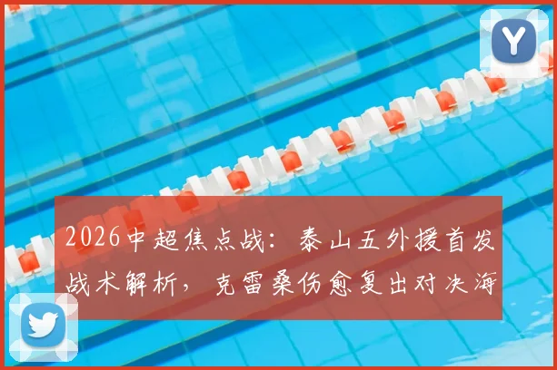 2026中超焦点战：泰山五外援首发战术解析，克雷桑伤愈复出对决海港单外援阵容，傅欢关键位置出战