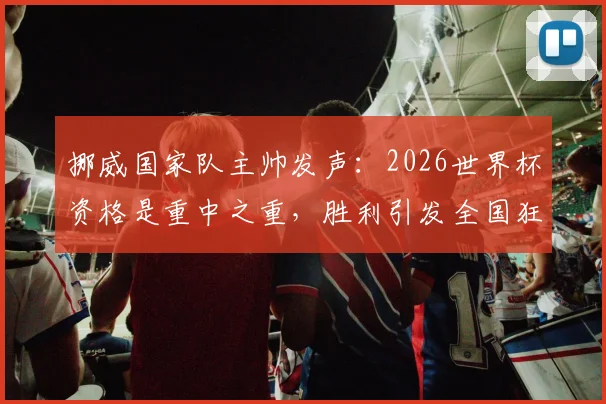挪威国家队主帅发声：2026世界杯资格是重中之重，胜利引发全国狂欢，阵容解析与崛起原因探讨