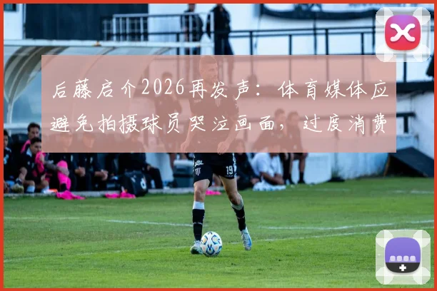 后藤启介2026再发声:体育媒体应避免拍摄球员哭泣画面,过度消费情感引争议