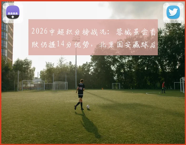 2026中超积分榜战况：蓉城虽尝首败仍握14分优势，北京国安赢球后排名稳步攀升至第七