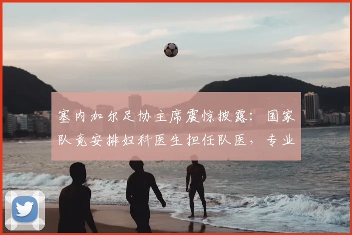 塞内加尔足协主席震惊披露:国家队竟安排妇科医生担任队医,专业错配风波引思考