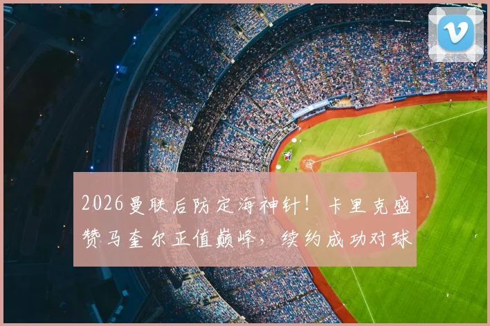 2026曼联后防定海神针!卡里克盛赞马奎尔正值巅峰,续约成功对球队意味什么