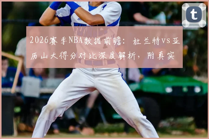 2026赛季NBA数据前瞻:杜兰特vs亚历山大得分对比深度解析,附真实命中率及关键效率值分析
