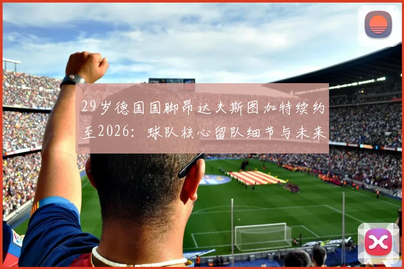 29岁德国国脚昂达夫斯图加特续约至2026：球队核心留队细节与未来阵容影响分析