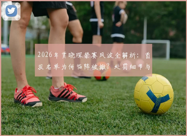 2026年贾晓琛禁赛风波全解析：首发名单为何临阵被撤？处罚细节与事件始末深度追踪