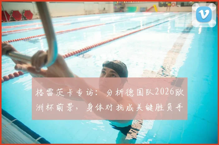 格雷茨卡专访：分析德国队2026欧洲杯前景，身体对抗成关键胜负手，解析球队真实定位与挑战