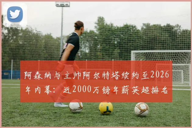 阿森纳与主帅阿尔特塔续约至2026年内幕:近2000万镑年薪英超排名几何?对球队未来规划影响深度分析