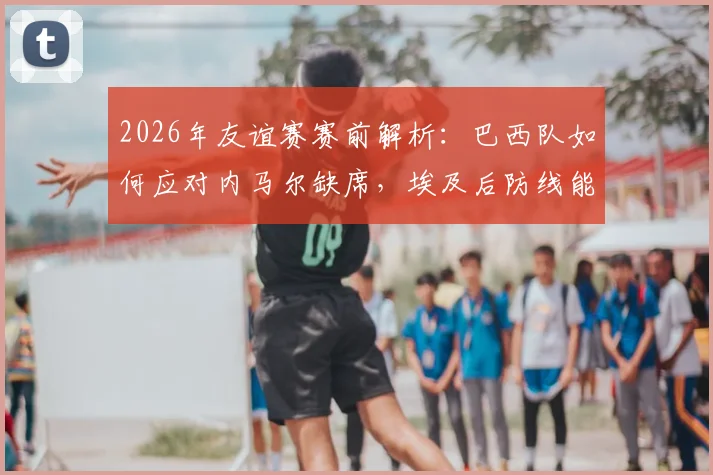 2026年友谊赛赛前解析：巴西队如何应对内马尔缺席，埃及后防线能否顶住桑巴军团火力考验