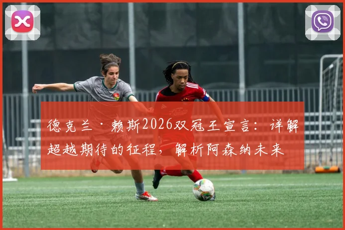 德克兰·赖斯2026双冠王宣言:详解超越期待的征程,解析阿森纳未来夺冠可能性