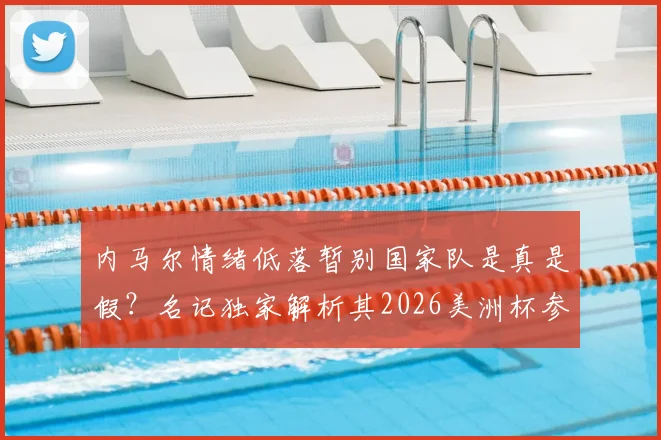 内马尔情绪低落暂别国家队是真是假？名记独家解析其2026美洲杯参赛前景与生涯近况