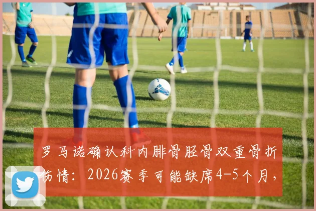 罗马诺确认科内腓骨胫骨双重骨折伤情：2026赛季可能缺席4-5个月，康复时间线分析