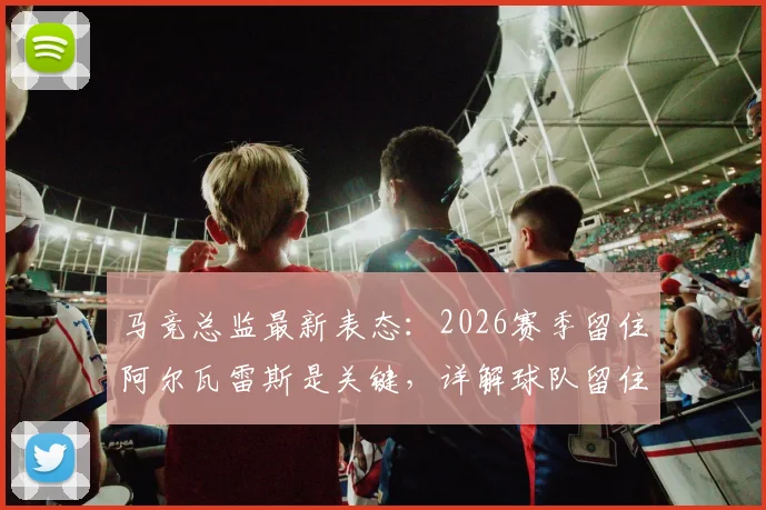 马竞总监最新表态：2026赛季留住阿尔瓦雷斯是关键，详解球队留住核心球员策略与变强之道