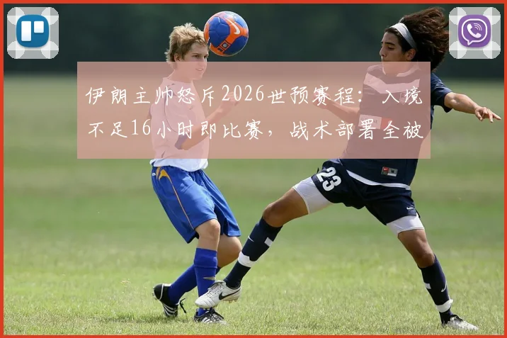 伊朗主帅怒斥2026世预赛程:入境不足16小时即比赛,战术部署全被打乱,亚洲足球赛程安排引争议