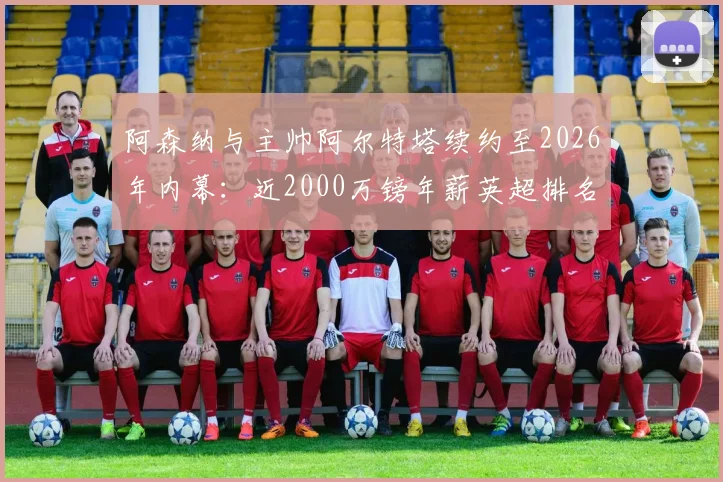 阿森纳与主帅阿尔特塔续约至2026年内幕：近2000万镑年薪英超排名几何？对球队未来规划影响深度分析