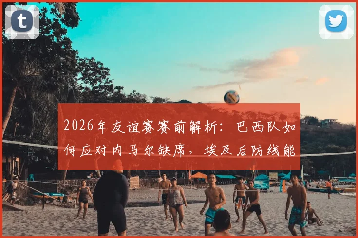 2026年友谊赛赛前解析：巴西队如何应对内马尔缺席，埃及后防线能否顶住桑巴军团火力考验