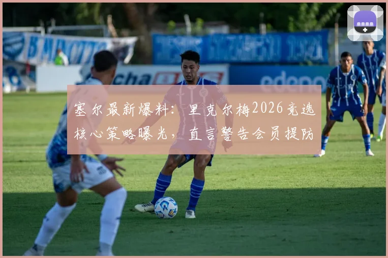 塞尔最新爆料：里克尔梅2026竞选核心策略曝光，直言警告会员提防弗洛伦蒂诺潜在风险