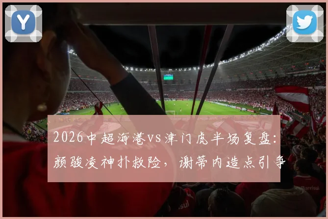 2026中超海港vs津门虎半场复盘：颜骏凌神扑救险，谢蒂内造点引争议，战术解析看点十足