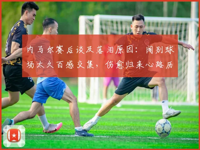 内马尔赛后谈及落泪原因：阔别球场太久百感交集，伤愈归来心路历程全解析