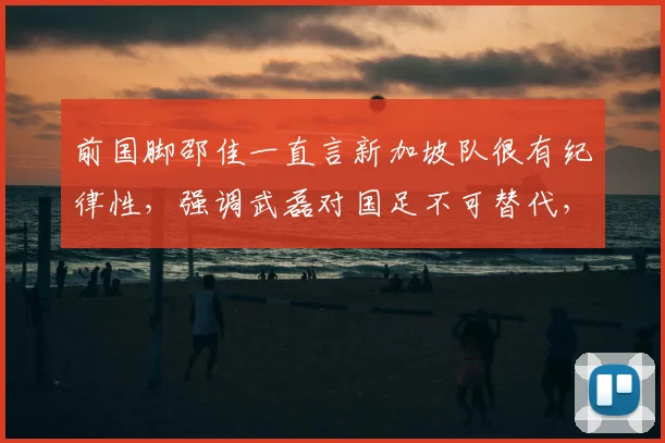 前国脚邵佳一直言新加坡队很有纪律性，强调武磊对国足不可替代，号召全队为共同目标而战