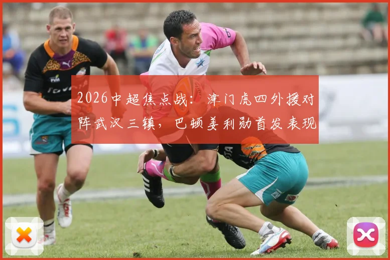 2026中超焦点战：津门虎四外援对阵武汉三镇，巴顿姜利勋首发表现深度回顾与解析
