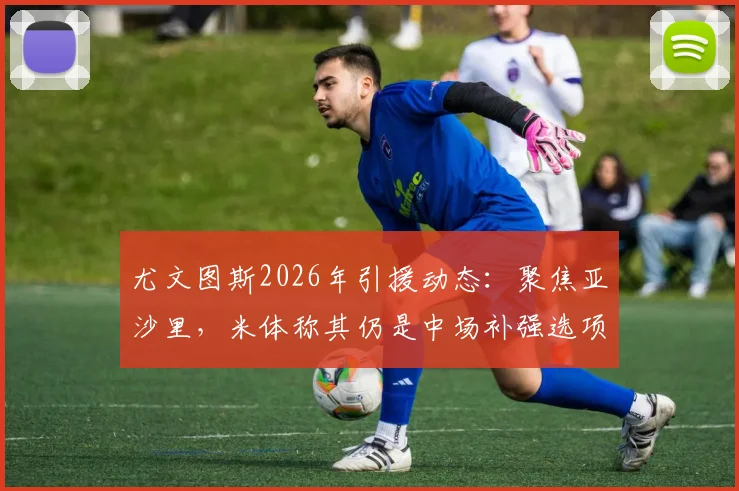 尤文图斯2026年引援动态：聚焦亚沙里，米体称其仍是中场补强选项，技术特点与适配性分析