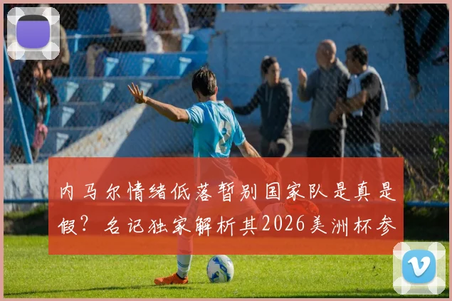 内马尔情绪低落暂别国家队是真是假？名记独家解析其2026美洲杯参赛前景与生涯近况