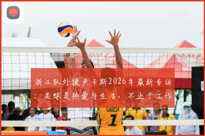 浙江队外援卢卡斯2026年最新专访:足球是热爱与生活,不止于工作,揭秘职业球员的日常与快乐源泉