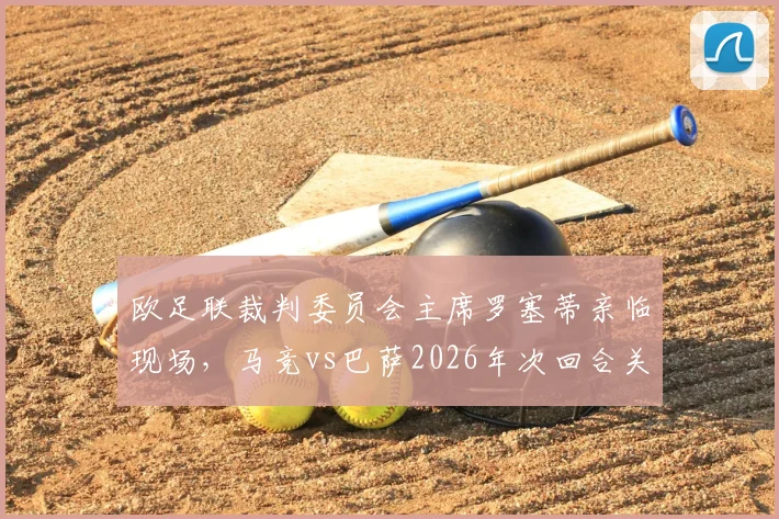 欧足联裁判委员会主席罗塞蒂亲临现场，马竞vs巴萨2026年次回合关键战裁判安排解读，附完整观赛指南