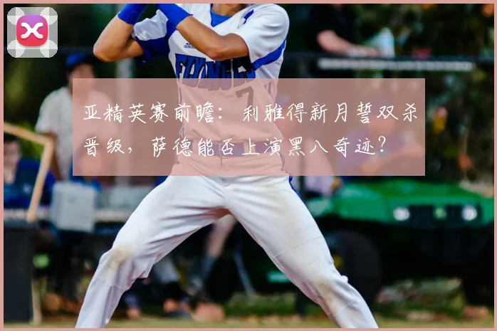 亚精英赛前瞻：利雅得新月誓双杀晋级，萨德能否上演黑八奇迹？