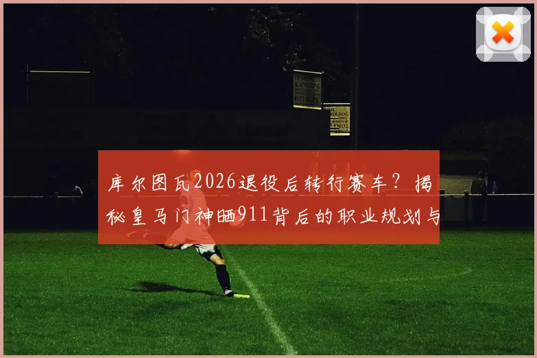 库尔图瓦2026退役后转行赛车？揭秘皇马门神晒911背后的职业规划与赛道野心