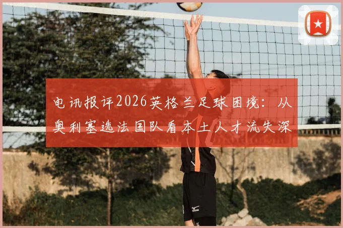 电讯报评2026英格兰足球困境:从奥利塞选法国队看本土人才流失深层原因与体系漏洞