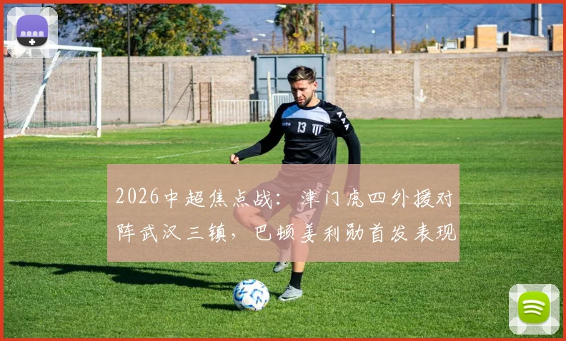 2026中超焦点战：津门虎四外援对阵武汉三镇，巴顿姜利勋首发表现深度回顾与解析