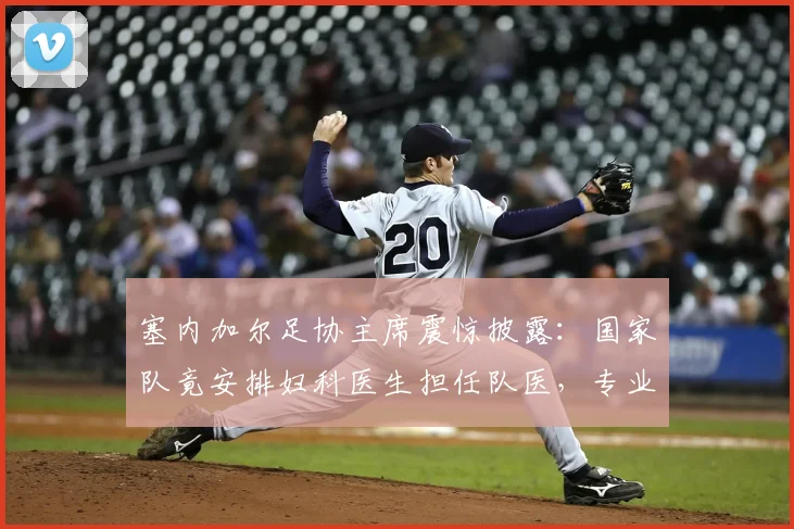 塞内加尔足协主席震惊披露：国家队竟安排妇科医生担任队医，专业错配风波引思考