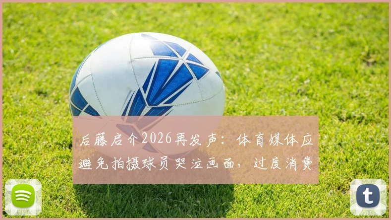 后藤启介2026再发声：体育媒体应避免拍摄球员哭泣画面，过度消费情感引争议