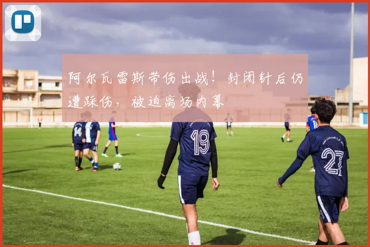 阿尔瓦雷斯带伤出战！封闭针后仍遭踩伤，被迫离场内幕
