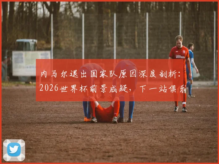 内马尔退出国家队原因深度剖析：2026世界杯前景成疑，下一站俱乐部动向何方？