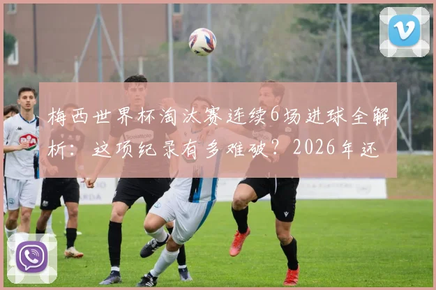 梅西世界杯淘汰赛连续6场进球全解析:这项纪录有多难破?2026年还能延续吗?
