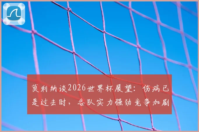 莫利纳谈2026世界杯展望：伤病已是过去时，各队实力强劲竞争加剧